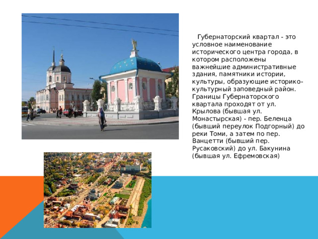   Губернаторский квартал - это условное наименование исторического центра города, в котором расположены важнейшие административные здания, памятники истории, культуры, образующие историко-культурный заповедный район. Границы Губернаторского квартала проходят от ул. Крылова (бывшая ул. Монастырская) - пер. Беленца (бывший переулок Подгорный) до реки Томи, а затем по пер. Ванцетти (бывший пер. Русаковский) до ул. Бакунина (бывшая ул. Ефремовская) 