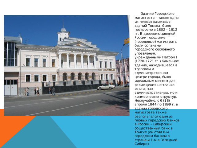       Здание Городского магистрата – также одно из первых каменных зданий Томска, было построено в 1802 – 1812 гг. В дореволюционной России городские (городовые) магистраты были органами городского сословного управления, учрежденными Петром I (1720-1721 гг.).Каменное здание, находившееся в торговом и административном центре города, было идеальным местом для размещения не только различных административных, но и коммерческих структур. Неслучайно, с 6 (18) апреля 1844 по 1899 г. в здании городского магистрата также располагался один из первых городских банков в России - Сибирский общественный банк в Томске (он стал 8-м городским банком в стране и 1-м в Западной Сибири). 