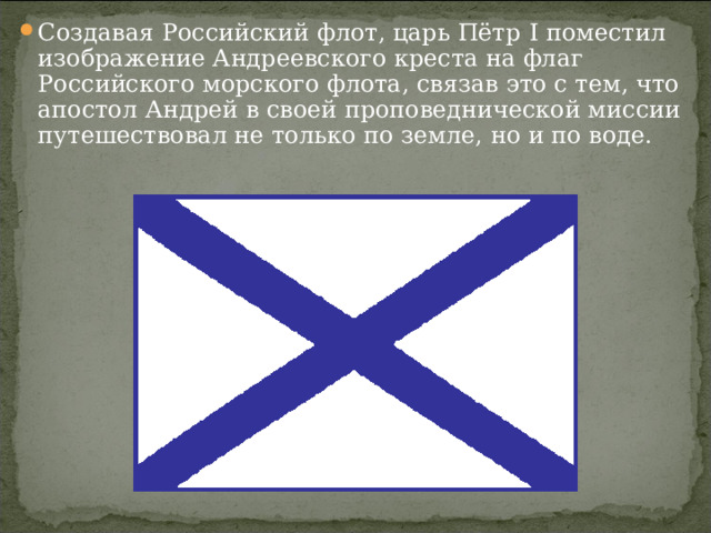Создавая Российский флот, царь Пётр I поместил изображение Андреевского креста на флаг Российского морского флота, связав это с тем, что апостол Андрей в своей проповеднической миссии путешествовал не только по земле, но и по воде.  