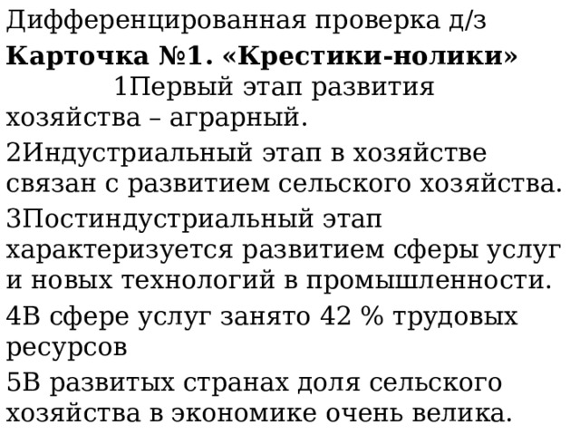 Дифференцированная проверка д/з Карточка №1.   «Крестики-нолики» 1Первый этап развития хозяйства – аграрный. 2Индустриальный этап в хозяйстве связан с развитием сельского хозяйства. 3Постиндустриальный этап характеризуется развитием сферы услуг и новых технологий в промышленности. 4В сфере услуг занято 42 % трудовых ресурсов 5В развитых странах доля сельского хозяйства в экономике очень велика. 