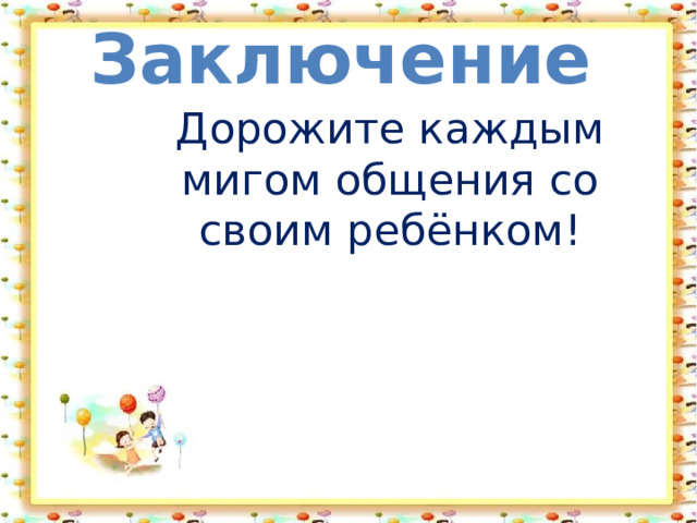 Заключение Дорожите каждым мигом общения со своим ребёнком! 