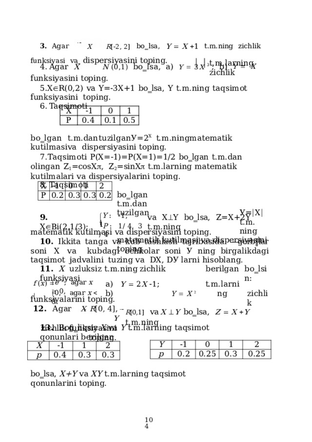 3 .  Agar  X  R [  2 ,  2 ]   b o ‗ l s a ,  Y    X   1   t.m . ning  z ichl i k  f u n k s iy a s i  va dispersiyasini toping. Agar  X  N  ( 0 , 1 )   b o ‗ l s a ,  a )  Y    3 X  3   ;  b)  Y     X funksiyasini  toping. X  R(0,2)  vа  Y=-3X+1  bo‗lsa,  Y  t.m.ning  taqsimot  funksiyasini  toping. Taqsimoti t.m.larning  zichlik Х Р -1 0.4 0 0.1 1 0.5 b o ‗ l g a n  t. m .dan  t u z ilg a n  У = 2 X  t. m .ning  m a t e m a tik  kut i l m a s i  va dispersiyasini toping. Таqsimoti  Р(Х=-1)=P(X=1)=1/2  bo‗lgan  t.m.dan  olingan  Z 1 =cosX  ,  Z 2 =sinX   t.m.larning  matematik  kutilmalari  va dispersiyalarini  toping. Таqsimoti b o ‗ l g a n  t. m .dan  t u z ilg a n  У =  Х   t. m .  ni n g matematik  kutilmasi  va dispersiyasini  toping. Х Р -1 0 0.2 0.3 1 0.3 2 0.2  Y  :   1 ,  1 9.  X  Bi(2,1/3); vа  X  Y  bo‗lsa,  Z=X+2Y  t.m.ning  P  :   1 /  4 ,   3  /  4  matematik  kutilmasi va  dispersiyasini  toping. 10.  Ikkita tanga  va  kub  tashlash  tajribasida  ―gerb‖lar  soni  Х  va  kubdagi  ochkolar soni У ning  birgalikdagi  taqsimot  jadvalini  tuzing va  DХ,  DУ larni hisoblang. berilgan 11.  X  uzluksiz  t.m.ning  zichlik  funksiyasi b o ‗ lsin : t.m.larning Y    X  2 zichlik  e   x  ,   a g a r  x    0 , a )  Y    2 X   1 ;  b) f  ( x )      0,  agar  x    0. funksiyalarini  toping. 12 .  Agar  X  R [ 0 ,  4 ] ,  Y zichlik  funksiyasini  toping. R [0,1]  va  X   Y  bo‗lsa,  Z    X   Y  t.m.ning 13.  Bog‗liqsiz  X  va  Y  t.m.larning taqsimot  qonunlari  berilgan Y p -1 0.2 0 0.25 1 0.3 2 0.25 X -1 p 0.4 1 0.3 2 0.3 bo‗lsa,  X+Y  va  XY  t.m.larning taqsimot  qonunlarini  toping.  
