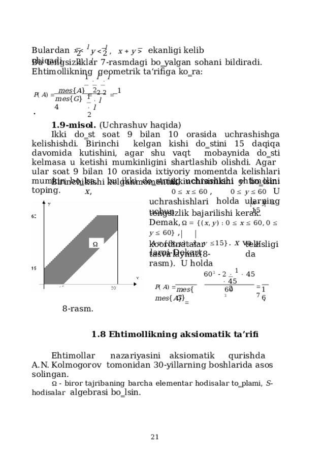Bulardan  x    l  ,  ekanligi  kelib  chiqadi. y   l  ,  x    y    l 2  2  2 Bu  tengsizliklar  7-rasmdagi  bo‗yalgan  sohani  bildiradi.  Ehtimollikning  geometrik  ta‘rifiga  ko‗ra: 1    l    l P (  A )    mes { A }    2  2    1  . 2 m e s { G }  4 1    l    l 2 1.9-misol. (Uchrashuv  haqida) Ikki do‗st soat 9 bilan 10 orasida uchrashishga kelishishdi. Birinchi  kelgan kishi  do‗stini  15  daqiqa  davomida  kutishini,  agar  shu  vaqt  mobaynida do‗sti kelmasa u ketishi mumkinligini shartlashib olishdi. Agar  ular soat 9 bilan 10 orasida ixtiyoriy momentda kelishlari mumkin bo‗lsa,  bu ikki  do‗stning  uchrashishi  ehtimolini  toping. B i r i n c hi  k i s h i  k e l g a n  m om e nt n i  x , ikkinchisinikini  y  bo‗lsin: 0    x    60  ,  0    y    60  U  holda  ularning u c h rashis h lari  u c hun x    y     15 tengsizlik  bajarilishi kerak. De m a k,      { ( x ,  y )  :  0    x    6 0 ,  0    y    6 0 }  , A   { ( x ,  y )  :  x    y   1 5 } .  x  va  y  lar n i  D e k a r t  tekisligida koordinatalar  tasvirlaymiz(8-rasm).  U  holda 6 0 2     2    1    4 5    45 2 P (  A )    m e s { A }     7  . mes { G } 16 60 2 8-rasm. 1.8  Ehtimollikning  aksiomatik  ta’rifi E hti m oll a r  n aza r i y a s i n i  a k s i o m a tik  qu r i s h d a  A . N.  Kol m ogorov tomonidan  30-yillarning  boshlarida asos  solingan.   -  biror  tajribaning  barcha  elementar  hodisalar  to‗plami,  S -hodisalar  algebrasi bo‗lsin.  