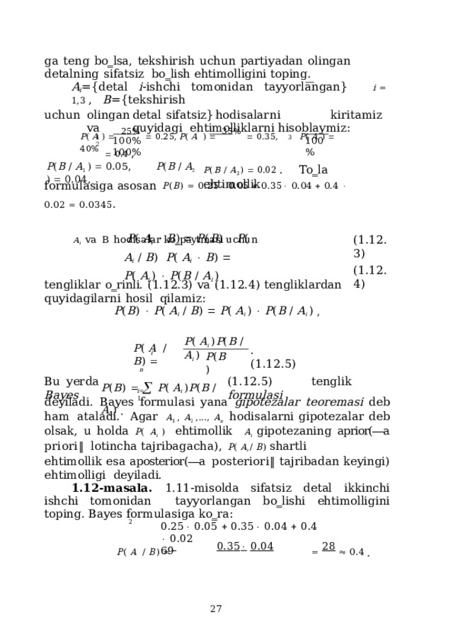 ga  teng  bo‗lsa,  tekshirish  uchun  partiyadan  olingan  detalning  sifatsiz  bo‗lish ehtimolligini  toping. A i = {d e tal  i - i sh c hi  t o m oni d a n  ta yy or l a ng a n}  i   1 , 3  ,  B = {tek s hi r ish u c hun  o li n g a n  de tal  s i f a t siz}  ho d i s a la r n i  k i r it a m iz  va  q u y i d a gi ehtimolliklarni hisoblaymiz: P (  A  )     2 5 %     0 . 2 5 ,  P (  A   )     3 5 %     0 . 3 5 ,  P (  A  )     4 0 %     0 . 4  , 3 1  2 10 0 % 10 0 %  10 0 % P ( B  /  A 3  )    0.02  .  To‗la  ehtimollik P ( B  /  A 1  )    0. 0 5 ,  P ( B  /  A 2  )    0 . 0 4 , formulasiga  asosan  P ( B )    0.25   0.05    0.35   0.04    0.4    0.02    0.0345 . A i  va  B  hodisalar  ko‗paytmasi  uchun P (  A i     B )    P ( B )    P (  A i   /  B ) P (  A i     B )    P (  A i  )    P ( B  /  A i  ) ( 1 .1 2 .3) ( 1 .1 2 .4) tengliklar  o‗rinli.  (1.12.3)  va  (1.12.4)  tengliklardan  quyidagilarni  hosil  qilamiz: P ( B )    P (  A i   /  B )    P (  A i  )    P ( B  /  A i  )  , P (  A i  ) P ( B  /  A i  ) P (  A   /  B )   .  ( 1 .1 2 .5) i P ( B ) n P ( B )      P (  A i  ) P ( B  / A i  )  . Bu  yerda  (1.12.5)  tenglik  Bayes  formulasi i  1 deyiladi.  Bayes  formulasi  yana  gipotezalar  teoremasi  deb  ham  ataladi.  Agar  A 1 , A 2 ,..., A n  hodisalarni gipotezalar deb olsak, u holda P ( A i ) ehtimollik  A i  gipotezaning  aprior(―a  priori‖  lotincha  tajribagacha),  P (  A i  /  B )  shartli ehtimollik  esa  aposterior(―a  posteriori‖  tajribadan  keyingi)  ehtimolligi  deyiladi. 1.12-masala. 1.11-misolda sifatsiz detal ikkinchi ishchi tomonidan  tayyorlangan  bo‗lishi  ehtimolligini  toping. Bayes  formulasiga ko‗ra: P (  A   /  B )      0 . 3 5   0 . 04     28    0 . 4  . 2 0 . 2 5   0 . 05    0 . 3 5   0 . 04    0 . 4    0 . 02  69  