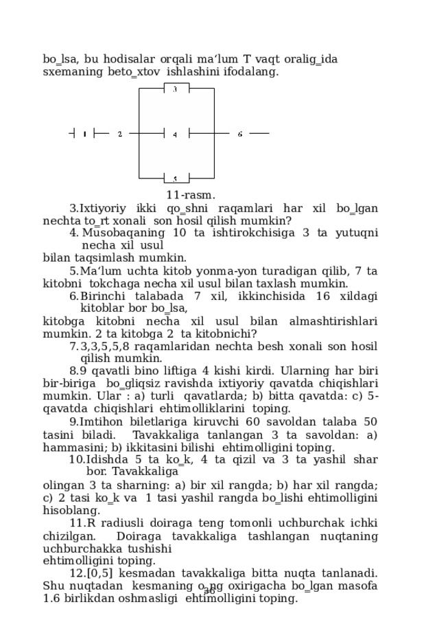 bo‗lsa,  bu  hodisalar  orqali  ma‘lum  T  vaqt  oralig‗ida  sxemaning  beto‗xtov  ishlashini ifodalang. 11-rasm. Ixtiyoriy ikki qo‗shni raqamlari har xil bo‗lgan nechta to‗rt xonali son  hosil  qilish  mumkin? Musobaqaning  10  ta  ishtirokchisiga  3  ta  yutuqni  necha  xil  usul bilan  taqsimlash  mumkin. Ma‘lum  uchta  kitob  yonma-yon  turadigan  qilib, 7  ta  kitobni  tokchaga  necha xil  usul  bilan  taxlash  mumkin. Birinchi  talabada  7  xil,  ikkinchisida  16  xildagi  kitoblar  bor  bo‗lsa, kitobga kitobni necha xil usul bilan almashtirishlari mumkin. 2 ta kitobga 2  ta  kitobnichi? 3,3,5,5,8  raqamlaridan  nechta  besh  xonali  son  hosil  qilish  mumkin. 9 qavatli bino liftiga 4 kishi kirdi.  Ularning har biri bir-biriga  bo‗gliqsiz ravishda ixtiyoriy qavatda chiqishlari mumkin. Ular : a) turli  qavatlarda;  b)  bitta  qavatda:  c)  5-qavatda  chiqishlari  ehtimolliklarini  toping. Imtihon biletlariga kiruvchi 60 savoldan talaba 50 tasini biladi.  Tavakkaliga tanlangan 3 ta savoldan: a) hammasini; b) ikkitasini bilishi  ehtimolligini toping. Idishda  5  ta  ko‗k,  4  ta  qizil  va  3  ta  yashil  shar  bor.  Tavakkaliga olingan  3  ta  sharning:  a)  bir  xil  rangda;  b)  har  xil  rangda;  c)  2  tasi  ko‗k  va  1 tasi  yashil  rangda  bo‗lishi  ehtimolligini  hisoblang. R  radiusli  doiraga teng  tomonli  uchburchak ichki  chizilgan. Doiraga  tavakkaliga  tashlangan  nuqtaning  uchburchakka  tushishi ehtimolligini  toping. [0,5] kesmadan tavakkaliga bitta nuqta tanlanadi. Shu nuqtadan  kesmaning  o‗ng  oxirigacha  bo‗lgan  masofa 1.6  birlikdan  oshmasligi  ehtimolligini toping.  