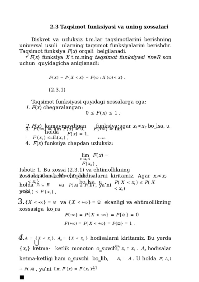 2.3 Taqsimot  funksiyasi va uning xossalari Diskret va uzluksiz t.m.lar taqsimotlarini berishning universal usuli  ularning taqsimot funksiyalarini berishdir. Taqsimot funksiya F ( x ) orqali  belgilanadi. F ( x )  funksiya  X  t.m.ning  taqsimot  funksiyasi   x  R  son  uchun quyidagicha  aniqlanadi: F ( x )    P { X    x }    P {   :  X  (  )    x }  .  (2.3.1) Taqsimot funksiyasi  quyidagi  xossalarga  ega: F ( x )  chegaralangan: 0    F ( x )    1  . F ( x )  kamaymaydigan  funksiya:  agar  x 1 x 2  bo‗lsa,  u  holda F  ( x 1  )    F  ( x 2  )  . F (   )    l i m  F ( x )    0 ,  F (   )    l i m  F ( x )    1 . x   x  3. 4.  F ( x )  funksiya  chapdan uzluksiz: l i m   F ( x )    F ( x 0  )  . x  x 0   0 Isboti: 1. Bu  xossa (2.3.1)  va  ehtimollikning  xossalaridan  kelib  chiqadi. 2.  hodisalarni  kiritamiz.  Agar  x 1 x 2  bo‗lsa,  u A    { X     x 1 },  B    { X     x 2 } ho l da  A    B  va  P ( A )    P ( B )  ,  ya ‘ n i  y o ki P (  X     x 1  )    P (  X     x 2  ) F  ( x 1  )    F  ( x 2  )  . { X     }      va  { X     }      ekanligi  va  ehtimollikning  xossasiga  ko‗ra F (   )    P { X      }    P {  }    0 F (   )    P { X      }    P {  }    1  . A   { X   x 0 }, A n    { X   x n }  hodisalarni kiritamiz. Bu yerda { x n } ketma-  ketlik monoton o‗suvchi,  x n    x 0 . A n  hodisalar ketma-ketligi ham o‗suvchi  bo‗lib,  A n    A  . U holda  P (  A n  )    P (  A )  , ya‘ni  lim  F  ( x )    F  ( x 0  )  .  ■ x  x 0 n  