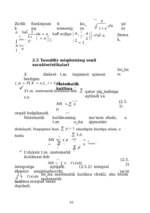  a   1   x 2  d x    1  , Zichlik 4-xossasiga k o ‗ ra ya ‘ n i funksiyaning            2 d 1  a    l im             a       1  . d d x    a    l im  ar c tg x  |     a   Dem a k,  c 1   x 2 2     d     d      c  c   c a    1  .  2.5 Tasodifiy  miqdorning sonli  xarakteristikalari X  diskret  t.m.  taqsimot  qonuni  berilgan {  p i     P { X     x i  },  i   1 ,  2 , . . .,  n , . . .  }. b o ‗ l s i n : Matematik  kutilma  X  t . m .  mat e mat ik k uti lma s i  d e b,    x i  p i i   1  qator  yig‗indisiga aytiladi  va MX      x i  p i i  1 ( 2 .5.1) orqali  belgilanadi. Matematik  kutilmaning  ma‘nosi  shuki,  u  t.m.  o‗rta  qiymatini ifodalaydi.  Haqiqatan  ham    p i    1  ekanligini  hisobga  olsak,  u holda i  1     x i  p i   i  1       i   i MX    x  p     x . o  ' rta c ha   p i  1 i i  1 Uzluksiz  t.m.  matematik kutilmasi  deb  M X       x    f  ( x ) d x  ( 2 .5.2) ya‘ni integralga  aytiladi.  (2.5.2)  integral  absolut  yaqinlashuvchi,    x    f  ( x ) dx     bo‗lsa  matematik  kutilma  chekli,  aks  holda  matematik  kutilma  mavjud emas deyiladi.  