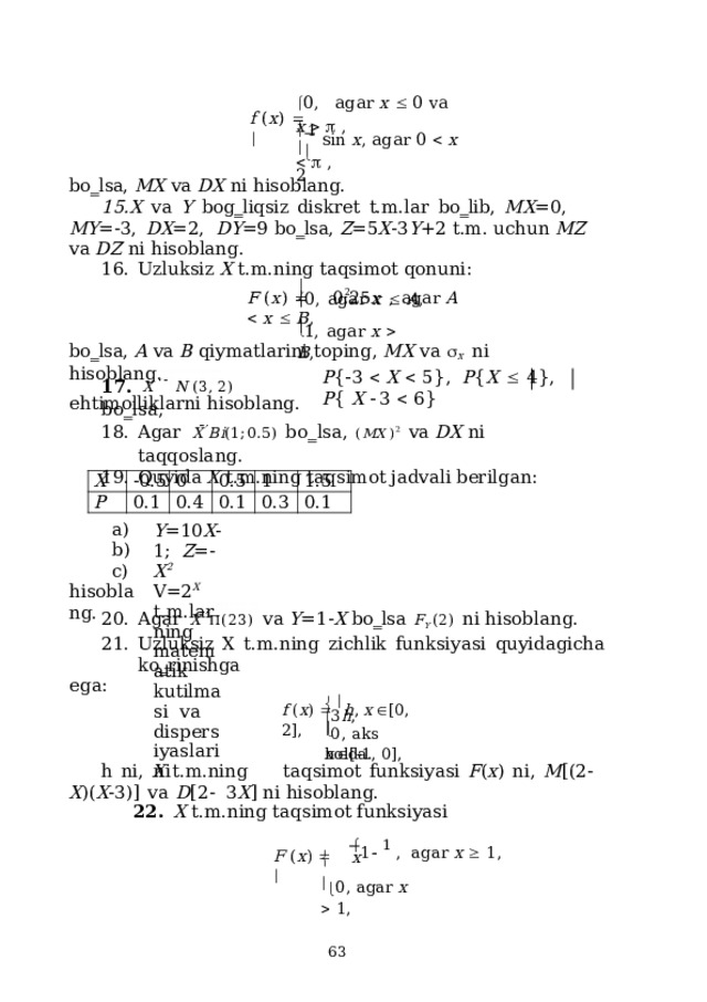  0 ,   a g a r  x    0  v a  x      , f  ( x )       1  s in  x ,  a g a r  0    x      ,    2 bo‗lsa,  MX  va  DX  ni hisoblang. X  va  Y  bog‗liqsiz  diskret  t.m.lar  bo‗lib,  MX =0,  MY =-3,  DX =2,  DY =9  bo‗lsa,  Z =5 X -3 Y +2  t.m. uchun  MZ  va  DZ  ni hisoblang. Uzluksiz X  t.m.ning  taqsimot  qonuni:  0,  agar  x    A ,  2 F  ( x )    0.25 x  ,  agar A    x    B ,   1,  agar  x    B ,  bo‗lsa,  A  va  B  qiymatlarini  toping, MX  va   X  ni  hisoblang. P {  3    X    5 } ,   P { X    4 } ,   P {  X   3    6 } 17 .  X  N  ( 3 ,  2 )  b o ‗ l s a , ehtimolliklarni  hisoblang. Agar  X  B i ( 1 ; 0 . 5 )   b o ‗ l s a ,  ( M X  ) 2   va  DX  ni taq q o s la n g. Quyida  X  t.m.ning taqsimot jadvali berilgan: X P -0.5 0 0.1 0.5 0.4 0.1 1 0.3 1.5 0.1 a) Y = 1 0 X - 1; Z =- X 2 b) V=2 X  t.m.larning  matematik  kutilmasi  va  dispersiyaslarini c)  hiso b la n g. Agar  X   (23)  va  Y =1- X  bo‗lsa  F Y  (2)  ni  hisoblang. Uzluksiz  X  t.m.ning  zichlik  funksiyasi  quyidagicha  ko‗rinishga ega:  3 h ,  x   [  1 ,  0 ] , f  ( x )     h ,  x   [ 0 ,  2 ] ,   0,  aks  holda.  h  ni,  X  t.m.ning  taqsimot  funksiyasi  F ( x )  ni,  M [(2- X )( X -3)]  va  D [2-  3 X ]  ni hisoblang. 22.  X  t.m.ning taqsimot  funksiyasi  1   1  ,   a g a r  x    1 , F  ( x )     x    0,  a g a r  x    1 ,  