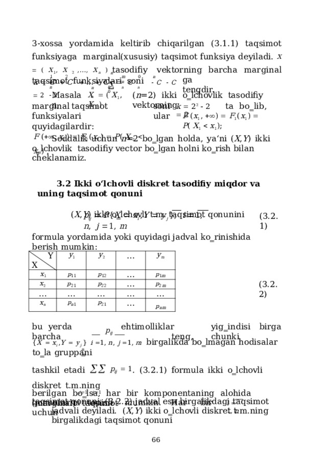 3-xossa  yordamida  keltirib  chiqarilgan  (3.1.1)  taqsimot  funksiyaga  marginal(xususiy) taqsimot funksiya deyiladi.  X   ( X 1 , X 2 ,..., X n )  tasodifiy  vektorning  barcha  marginal  taqsimot  funksiyalari  soni n n    n  n  n 1  2  n  1 m  0  n  n ga  tengdir. k    C     C     ...    C    C    C     C     2     2 n  n n  0 M a s a lan, ( n =2)  ikki  o‗lchovlik  tasodifiy  vektorning X    (  X 1 ,  X  2  ) m a r g i n a l  ta q s i m ot  fun k s iy a lari quyidagilardir: s on i  ta  b o ‗ l i b,  u lar F  (   ,  x 2  )    F 2  ( x 2  )    P (  X  2     x 2  )  . k    2 2     2    2 F  ( x 1 ,    )    F 1 ( x 1 )    P (  X 1     x 1 ) ; Soddalik  uchun  n =2  bo‗lgan  holda,  ya‘ni  ( X , Y )  ikki  o‗lchovlik  tasodifiy  vector  bo‗lgan holni  ko‗rish  bilan  cheklanamiz. 3.2 Ikki  o‘lchovli diskret  tasodifiy  miqdor va  uning  taqsimot  qonuni ( X , Y ) ikki  o‗lchovli  t.m.  taqsimot qonunini p i j     P { X    x i  , Y    y j  } ;   i   1 ,  n ,   j   1 ,  m ( 3 .2.1) formula  yordamida  yoki  quyidagi  jadval  ko‗rinishida berish mumkin: Y x 1 y 1 X x 2 p 11 y 2 p 12 p 21 … … p 22 x n … y m … p n 1 … … p 1 m p 21 … p 2 m … … p nm ( 3 .2.2) b u  ye r d a  b a rcha e hti m olli k lar  y i g ‗ ind i s i  b i r g a  ten g ,  c hun k i p ij { X    x i  , Y    y j  }  i   1,  n ,  j   1,  m  birgalikda  bo‗lmagan  hodisalar  to‗la  gruppani tashkil  etadi    p ij    1 .  (3.2.1)  formula  ikki  o‗lchovli  diskret  t.m.ning i  1   j   1 taqsimot  qonuni,  (3.2.2)  jadval  esa birgalikdagi  taqsimot  jadvali  deyiladi.  ( X , Y )  ikki  o‗lchovli  diskret  t.m.ning  birgalikdagi  taqsimot  qonuni n  m berilgan  bo‗lsa,  har  bir  komponentaning  alohida  (marginal)  taqsimot qo n u n larini  to p i sh  m u m ki n .  H a r  bir  u c hun i    1 ,  n  