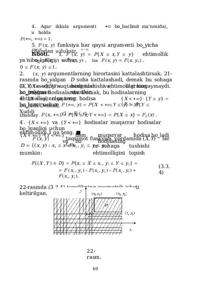 4 ' .  Agar  ikkala  argumenti    bo‗lsa(limit  ma‘nosida),  u  holda F (  ,    )    1 . 5.  F  ( x ,  y )  funksiya  har  qaysi  argumenti  bo‗yicha  chapdan  uzluksiz, ya ‘ n i  l i m   F ( x ,  y )    F ( x 0  ,  y )  ,  l i m   F ( x ,  y )    F ( x ,  y 0  )  . x  x 0   0  y   y 0   0 Isboti.  1.  F  ( x ,  y )    P { X    x , Y    y }  ehtimollik  bo‗lgaligi   uchun 0    F  ( x ,  y )   1 . 2. ( x , y ) argumentlarning birortasini kattalashtirsak, 21-rasmda bo‗yalgan  D soha kattalashadi, demak bu sohaga ( X , Y ) tasodifiy nuqtaning tushishi  ehtimolligi  kamaymaydi. 3.  h o d i s a lar  v a  ular n i ng  k o ‗ p a y tm a s i  m u m kin { X      } , { Y      } bo‗lmagan  hodisalardir.  Demak, bu  hodisalarning  ehtimolligi  nolga  teng. 4.  { X     }  muqarrar  hodisa  bo‗lgani  uchun { X      }  { Y    y }    { Y    y } F  (   ,  y )    P { X       ; Y    y }    P { Y    y }    F Y  (  y )  . b o ‗ ladi.  D e m a k,  X uddi shunday  F  ( x ,   )    P { X    x ; Y     }    P { X    x }    F X  ( x )  . 4 ' .  { X     }  va  { Y     }  hodisalar  muqarrar  hodisalar  bo‗lganligi  uchun { X     }  { Y     }  ham  muqarrar  hodisa  bo‗ladi  va  bu  hodisaning ehtimolligi  1  ga  teng. ■ F  ( x ,  y )  taq s i m ot  f u nk s iya  y or d a m i d a  ( X , Y )  t. m . bi r or s oh a ga  t u s h i s hi  e hti m olli g i ni  t op i s h D    { ( x ,  y )  :  x 1     x    x 2  ,  y 1     y    y 2 } mumkin: P { ( X  , Y  )    D }    P { x 1     X    x 2  ,  y 1     Y    y 2 }     F  ( x 2  ,  y 2  )    F ( x 1 ,  y 2  )    F ( x 2  ,  y 1 )    F ( x 1 ,  y 1 ) . 22-rasmda (3.3.4)  tenglikning  geometrik  isboti  keltirilgan. ( 3 .3.4) 22 - ras m .  