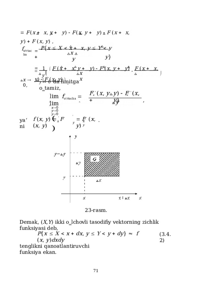   F ( x     x ,  y     y )    F ( x ,  y     y )    F  ( x     x ,  y )    F  ( x ,  y )  ,   P { x    X    x     x ,  y    Y    y    y }   f o ' r t ac h a x     y     1     F  ( x     x ,  y     y )    F  ( x ,  y     y )    F  ( x     x ,  y )    F  ( x ,  y )    . y     x  x    y    0   da  li m itga  o ‗ ta m i z , x    0 , F  '  ( x ,  y   y )    F  '  ( x ,  y ) x x lim  f o'rtacha    lim x  0  y  0 y  0 , y    ' ' ' ' f  ( x ,  y )    F  ( x ,  y )   F  ( x ,  y ) ya ‘ n i . x y x y 23-rasm. Demak,  ( X , Y )  ikki  o‗lchovli  tasodifiy  vektorning  zichlik  funksiyasi  deb, P { x    X    x    d x ,  y    Y    y    d y }     f  ( x ,  y ) d x d y ( 3 .4.2) tenglikni  qanoatlantiruvchi  funksiya ekan.  