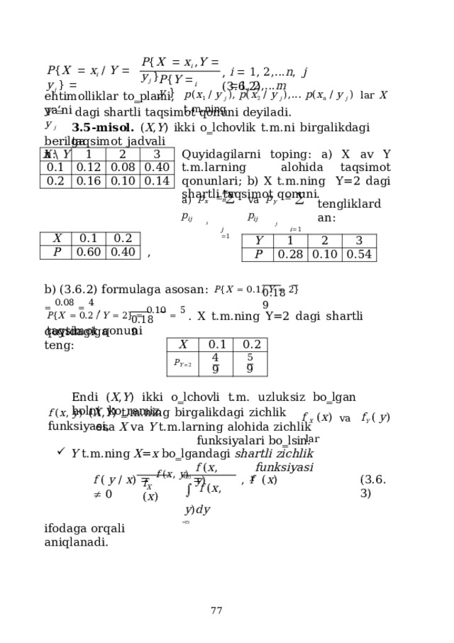 P { X     x i  , Y    y j  } P { X     x i   /  Y    y j  }   i    1 ,  2 , .. . n ,   j  1 ,  2 , .. . m ,  ( 3 .6. 2 ) P { Y    y  } i p ( x 1  /  y  j  ) ,  p ( x 2   /  y  j  ) , ...  p ( x n   /  y  j  )   lar  X  t . m . ning ehtimolliklar  to‗plami,  ya‘ni dagi  shartli  taqsimot qonuni  deyiladi. 3.5-misol.  ( X , Y )  ikki  o‗lchovlik  t.m.ni  birgalikdagi  taqsimot  jadvali Y    y  j berilgan: Quyidagilarni toping: a) X av Y t.m.larning  alohida  taqsimot  qonunlari;  b)  X  t.m.ning  Y=2 dagi shartli taqsimot  qonuni. X  \  Y 1 0.1 0.12 2 0.2 0.16 3 0.08 0.40 0.10 0.14 m  n a )  p x      p ij i j   1 va  p y       p ij j i  1 tengliklardan: X P 0.1 0.2 0.60 0.40 Y 1 P 2 0.28 3 0.10 0.54 , b) (3.6.2)  formulaga  asosan:  P { X    0.1/  Y    2}    0.08    4  , 0.1 8  9 P { X    0.2  /  Y   2}    0.10    5  .  X  t.m.ning  Y=2  dagi  shartli  taqsimot  qonuni 0.1 8  9 quyidagiga  teng: X P Y   2 0.1 4 0.2 5 9 9 Endi  ( X , Y )  ikki  o‗lchovli  t.m.  uzluksiz  bo‗lgan  holni  ko‗ramiz. f  X   ( x )  va  f Y  (  y )  lar f  ( x ,  y )  ( X , Y )  t.m.ning  birgalikdagi  zichlik  funksiyasi, esa  X va  Y  t.m.larning  alohida  zichlik  funksiyalari  bo‗lsin. Y  t.m.ning  X = x  bo‗lgandagi  shartli  zichlik funksiyasi f  ( x ,  y ) f  (  y  /  x )    f  ( x ,  y )    ,  f  ( x )    0 ( 3 .6.3) X    f  ( x ,  y ) dy  f  ( x ) X ifodaga  orqali  aniqlanadi.  