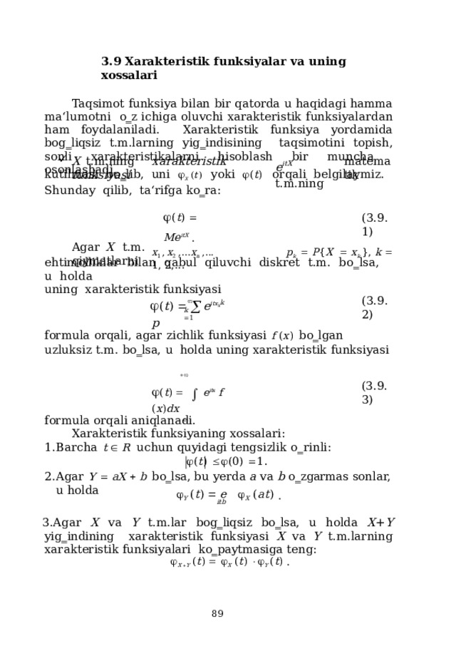 3.9 Xarakteristik  funksiyalar  va uning  xossalari Taqsimot funksiya bilan bir qatorda u haqidagi hamma ma‘lumotni  o‗z  ichiga  oluvchi  xarakteristik  funksiyalardan  ham foydalaniladi.  Xarakteristik  funksiya  yordamida  bog‗liqsiz  t.m.larning  yig‗indisining  taqsimotini  topish,  sonli  xarakteristikalarni  hisoblash bir  muncha  osonlashadi. e itX  t.m.ning X  t.m.ning  xarakteristik  funksiyasi m a t e m a tik ku t il m a s i  b o ‗ l i b,  uni   X   ( t )   y oki   ( t )   or q a li  b e l g il a y m i z .  S hu n d a y  qili b , ta‘rifga  ko‗ra:  ( t )    Me itX  . ( 3 .9.1) x 1 ,  x 2  , . . . x n  , . . .  p k     P { X     x k  },  k    1 ,  2 , . . . Agar  X  t.m.  qiymatlarni e hti m olli k lar  bil a n  q a bul  qi l uv ch i  d i s kret  t. m .  b o ‗ l s a ,  u  h o l d a  u ning xarakteristik  funksiyasi   ( t )     e it x k   p ( 3 .9.2) k k   1 formula  orqali,  agar  zichlik  funksiyasi  f  ( x )  bo‗lgan  uzluksiz  t.m.  bo‗lsa,  u  holda  uning  xarakteristik  funksiyasi  ( t )       e it x   f  ( x ) d x   ( 3 .9.3) formula  orqali  aniqlanadi. Xarakteristik  funksiyaning  xossalari: B a rcha  t    R   u c hun quy i d a gi ten g s izlik  o ‗ r i n l i :  ( t )    ( 0 )   1 . Agar  Y   aX   b  bo‗lsa,  bu  yerda  a  va  b o‗zgarmas sonlar,  u holda  Y  ( t )    e    X   ( a t )  . itb Agar  X  va  Y  t.m.lar  bog‗liqsiz  bo‗lsa,  u  holda  X + Y  yig‗indining  xarakteristik  funksiyasi  X  va  Y  t.m.larning  xarakteristik  funksiyalari  ko‗paytmasiga  teng:  X   Y  ( t )     X   ( t )    Y  ( t )  .  