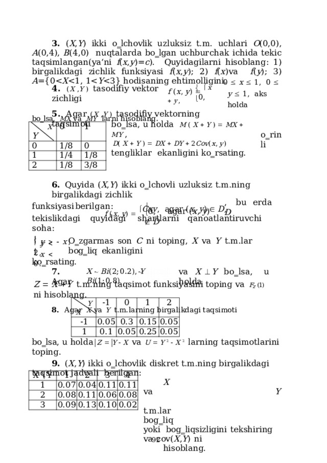 3. ( X , Y ) ikki o‗lchovlik uzluksiz t.m. uchlari O (0,0), A (0,4), B (4,0)  nuqtalarda bo‗lgan uchburchak ichida tekic taqsimlangan(ya‘ni f ( x , y )= c ).  Quyidagilarni hisoblang: 1) birgalikdagi zichlik funksiyasi f ( x , y ); 2) f ( x )va  f ( y );  3)  A ={0X Y 0    x    1 ,   0    y    1 , аks  holda f  ( x ,  y )     x    y , 4 .  ( X  , Y  )   tas o d i f i y  v e k t or  z i c hl i gi bo‗lsa,  MX  va  MY  larni hisoblang.   0, 5 .  А g a r  ( X  , Y  )   tas o di f iy  v e k t orni n g t a q s i m oti b o ‗ l s a ,  u h o l da  M  (  X    Y  )    M X    M Y  , D (  X    Y  )    D X    D Y    2 Co v ( x ,  y )  ten g l i k lar ekanligini ko‗rsating. X 0 Y 0 1/8 1 1 1/4 2 0 1/8 1/8 3/8 o ‗ r i n li 6.  Quyida  ( X , Y )  ikki  o‗lchovli  uzluksiz  t.m.ning  birgalikdagi  zichlik f  ( x ,  y )     C x y ,   a g a r  ( x ,  y )    D , ,  b u  er da  D f u n k s iy a s i  b e r i l g a n :    0 ,  a g a r  ( x ,  y )    D teki sl i kd ag i  quy i d a gi  s h a r t la r ni  q an o a tl a nt ir uv c hi  s o h a :   y      x ,   y    2, O‗zgarmas  son  C  ni  toping,  X  va  Y  t.m.lar  bog‗liq  ekanligini    x    0.  ko‗rsating. 7.  Agar va  X   Y  b o ‗ ls a ,  u  h o l d a X  B i ( 2 ; 0 .2) ,  Y  B i ( 1 ; 0 . 8 ) Z    X   Y  t.m.ning  taqsimot  funksiyasini  toping  va  F Z  (1)  ni  hisoblang. 8.  Аgar  X  va  Y  t.m.larning  birgalikdagi  taqsimoti Y -1 -1 X 1 0.05 0 0.1 0.3 1 0.05 0.15 2 0.25 0.05 0.05 bo‗lsa,  u holda  Z    Y    X  vа  U    Y  2    X  2  larning  taqsimotlarini toping. 9.  ( X , Y )  ikki  o‗lchovlik  diskret  t.m.ning  birgalikdagi  taqsimot  jadvali  berilgan: X  va  Y  t. m . lar  bo g ‗ l iq  yo ki bog‗liqsizligini  tekshiring  va  cov( X , Y )  ni hisoblang. X  \  Y 1 1 2 0.07 2 0.04 3 0.08 3 0.11 0.09 0.11 4 0.13 0.06 0.11 0.08 0.10 0.02  