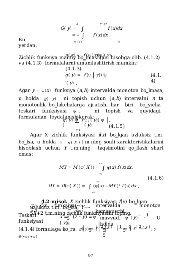 b    (  y  ) G (  y )       f  ( x ) d x         f  ( x ) d x  .   (  y  )  b g (  y )    f  (   (  y ))   '  (  y )  (4.1.3) Bu  yerdan, Zichlik  funksiya  manfiy  bo‗lmasligini  hisobga  olib,  (4.1.2)  va  (4.1.3)  formulalarni umumlashtirish  mumkin: g (  y )     f  (   (  y ) )    '  (  y )  . ( 4 .1.4) Agar  y    ( x ) funksiya ( a , b ) intervalda monoton bo‗lmasa, u holda  g ( y )  ni topish uchun ( a , b ) intervalni n ta monotonlik bo‗lakchalarga ajratish, har  bi r i  b o ‗ y icha  te s k a ri  f u n k s iy a s i    i  n i  t op i s h  va  q u y i d ag i  for m uladan foydalanish kerak: n g (  y )    f  ( i  1     (  y ) )     (  y ) ' .  ( 4 .1.5) i  i Agar  X  zichlik  funksiyasi  f ( x )  bo‗lgan  uzluksiz  t.m.  bo‗lsa,  u  holda  Y    ( X )  t.m.ning  sonli  xarakteristikalarini  hisoblash  uchun  Y  t.m.ning  taqsimotini  qo‗llash shart  emas:  M Y    M  (  (  X  ) )        ( x )  f  ( x ) d x ,  (4.1.6)  D Y    D (  (  X  ) )       (  ( x )    M Y  ) 2   f  ( x ) d x  .  4.2-misol.  X  zichlik  funksiyasi  f ( x )  bo‗lgan  uzluksiz  t.m.  bo‗lsa,  Y = - 5 X +2  t.m.ning  zichlik  funksiyasini  toping. f u n k s iya  i n ter v a l d a  m onot o n  k a m ay uv c hi. y     5 x    2 (   ;    ) x    1  ( 2    y )     (  y ) m a vvud,    '  (  y )     1  .  U   h ol d a Teskari  funksiyasi 5  5 (4.1.4)  formulaga  ko‗ra,  g (  y )    f    2    y        1    1  f    2    y    ,  y   (  ;   )  .     5 5  5 5      