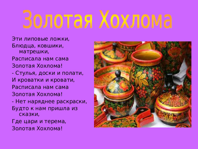 Эти липовые ложки, Блюдца, ковшики, матрешки, Расписала нам сама Золотая Хохлома! - Стулья, доски и полати, И кроватки и кровати, Расписала нам сама Золотая Хохлома! - Нет наряднее раскраски, Будто к нам пришла из сказки, Где цари и терема, Золотая Хохлома! 
