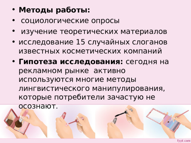 Методы работы:  социологические опросы  изучение теоретических материалов исследование 15 случайных слоганов известных косметических компаний Гипотеза исследования: сегодня на рекламном рынке активно используются многие методы лингвистического манипулирования, которые потребители зачастую не осознают.  
