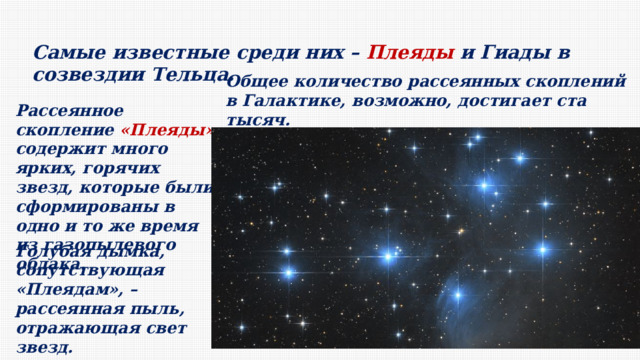 Самые известные среди них – Плеяды и Гиады в созвездии Тельца. Общее количество рассеянных скоплений в Галактике, возможно, достигает ста тысяч. Рассеянное скопление «Плеяды» содержит много ярких, горячих звезд, которые были сформированы в одно и то же время из газопылевого облака. Голубая дымка, сопутствующая «Плеядам», – рассеянная пыль, отражающая свет звезд. 