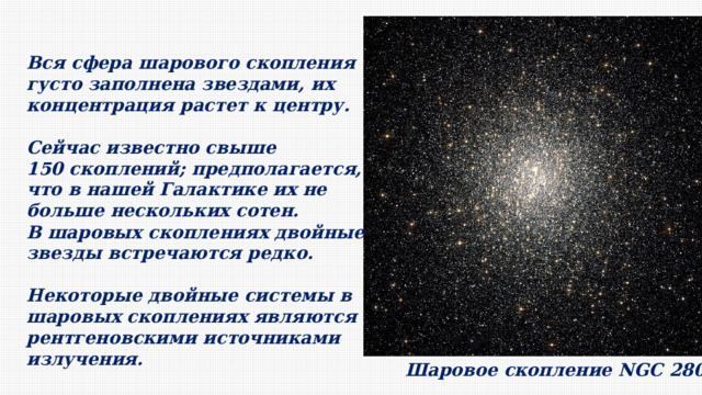 Вся сфера шарового скопления густо заполнена звездами, их концентрация растет к центру. Сейчас известно свыше 150 скоплений; предполагается, что в нашей Галактике их не больше нескольких сотен. В шаровых скоплениях двойные звезды встречаются редко. Некоторые двойные системы в шаровых скоплениях являются рентгеновскими источниками излучения. Шаровое скопление NGC 2808 