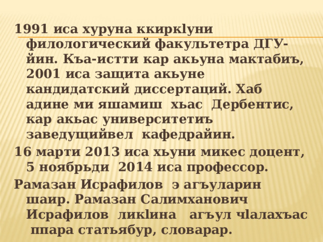 1991 иса хуруна ккиркlуни филологический факультетра ДГУ-йин. Къа-истти кар акьуна мактабиъ, 2001 иса защита акьуне кандидатский диссертаций. Хаб адине ми яшамиш хьас Дербентис, кар акьас университетиъ заведущийвел кафедрайин. 16 марти 2013 иса хьуни микес доцент, 5 ноябрьди 2014 иса профессор. Рамазан Исрафилов э агъуларин шаир. Рамазан Салимханович Исрафилов ликlина агъул чlалахъас ппара статьябур, словарар. 
