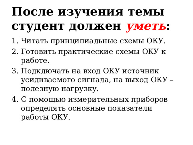 После изучения темы студент должен уметь : Читать принципиальные схемы ОКУ. Готовить практические схемы ОКУ к работе. Подключать на вход ОКУ источник усиливаемого сигнала, на выход ОКУ – полезную нагрузку. С помощью измерительных приборов определять основные показатели работы ОКУ. 
