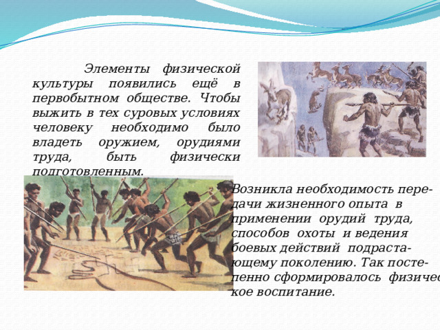  Элементы физической культуры появились ещё в первобытном обществе. Чтобы выжить в тех суровых условиях человеку необходимо было владеть оружием, орудиями труда, быть физически подготовленным. Возникла необходимость пере- дачи жизненного опыта в применении орудий труда, способов охоты и ведения боевых действий подраста- ющему поколению. Так посте- пенно сформировалось физичес- кое воспитание. 