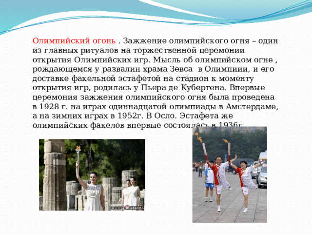 Олимпийский огонь . Зажжение олимпийского огня – один из главных ритуалов на торжественной церемонии открытия Олимпийских игр. Мысль об олимпийском огне , рождающемся у развалин храма Зевса в Олимпиии, и его доставке факельной эстафетой на стадион к моменту открытия игр, родилась у Пьера де Кубертена. Впервые церемония зажжения олимпийского огня была проведена в 1928 г. на играх одиннадцатой олимпиады в Амстердаме, а на зимних играх в 1952г. В Осло. Эстафета же олимпийских факелов впервые состоялась в 1936г.  