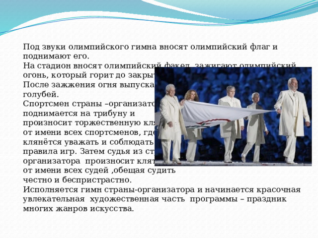 Под звуки олимпийского гимна вносят олимпийский флаг и поднимают его. На стадион вносят олимпийский факел, зажигают олимпийский огонь, который горит до закрытия игр. После зажжения огня выпускают голубей. Спортсмен страны –организатора поднимается на трибуну и произносит торжественную клятву от имени всех спортсменов, где клянётся уважать и соблюдать правила игр. Затем судья из страны- организатора произносит клятву от имени всех судей ,обещая судить честно и беспристрастно. Исполняется гимн страны-организатора и начинается красочная увлекательная художественная часть программы – праздник многих жанров искусства. 