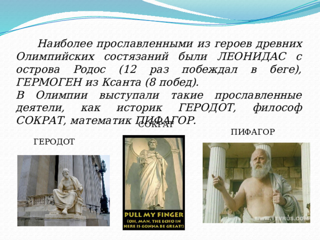  Наиболее прославленными из героев древних Олимпийских состязаний были ЛЕОНИДАС с острова Родос (12 раз побеждал в беге), ГЕРМОГЕН из Ксанта (8 побед). В Олимпии выступали такие прославленные деятели, как историк ГЕРОДОТ, философ СОКРАТ, математик ПИФАГОР.  СОКРАТ ПИФАГОР ГЕРОДОТ 