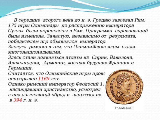  В середине второго века до н. э. Грецию завоевал Рим. 175 игры Олимпиады по распоряжению императора Суллы были перенесены в Рим. Программа соревнований была изменена. Зачастую, независимо от результата, победителем игр объявлялся император. Заслуга римлян в том, что Олимпийские игры стали многонациональными. Здесь стали появляться атлеты из Сирии, Вавилона, Александрии, Армении, жители будущих Франции и Германии. Считается, что Олимпийские игры проводились непрерывно 1169 лет. Однако римский император Феодосий 1,  насаждавший христианство, усмотрел в них языческицй обряд и запретил их  в 394 г. н. э. 