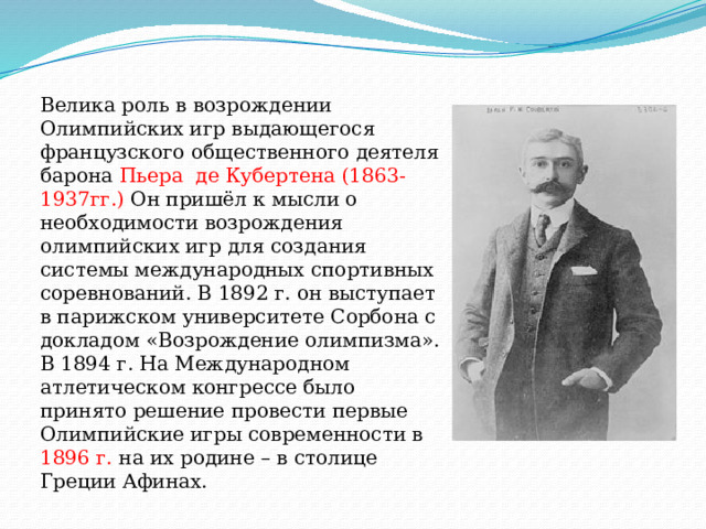 Велика роль в возрождении Олимпийских игр выдающегося французского общественного деятеля барона Пьера де Кубертена (1863-1937гг.) Он пришёл к мысли о необходимости возрождения олимпийских игр для создания системы международных спортивных соревнований. В 1892 г. он выступает в парижском университете Сорбона с докладом «Возрождение олимпизма». В 1894 г. На Международном атлетическом конгрессе было принято решение провести первые Олимпийские игры современности в 1896 г. на их родине – в столице Греции Афинах. 