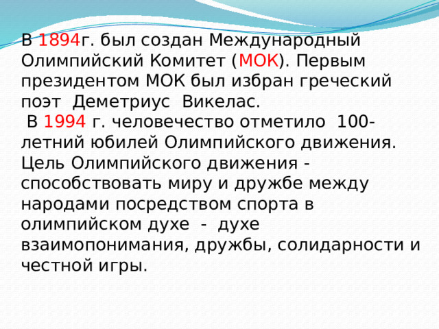 В 1894 г. был создан Международный Олимпийский Комитет ( МОК ). Первым президентом МОК был избран греческий поэт Деметриус Викелас.  В 1994 г. человечество отметило 100-летний юбилей Олимпийского движения.  Цель Олимпийского движения - способствовать миру и дружбе между народами посредством спорта в олимпийском духе - духе взаимопонимания, дружбы, солидарности и честной игры. 