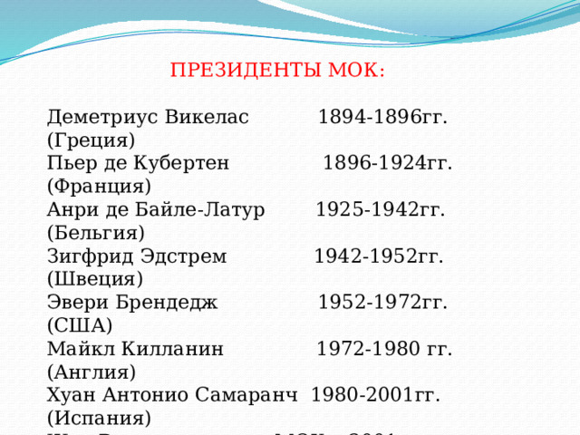  ПРЕЗИДЕНТЫ МОК: Деметриус Викелас 1894-1896гг. (Греция) Пьер де Кубертен 1896-1924гг. (Франция) Анри де Байле-Латур 1925-1942гг. (Бельгия) Зигфрид Эдстрем 1942-1952гг. (Швеция) Эвери Брендедж 1952-1972гг. (США) Майкл Килланин 1972-1980 гг. (Англия) Хуан Антонио Самаранч 1980-2001гг. (Испания) Жак Рогг - президент МОК с 2001г. (Бельгия) Олимпийские игры не проводились: В 1916г. из-за Первой мировой войны; В 1940г.,1944г. Из-за Второй мировой войны 