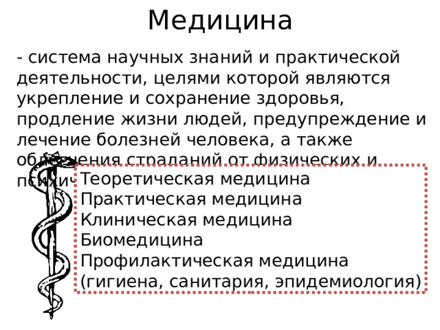 Медицина - система научных знаний и практической деятельности, целями которой являются укрепление и сохранение здоровья, продление жизни людей, предупреждение и лечение болезней человека, а также облегчения страданий от физических и психических недугов. Теоретическая медицина Практическая медицина Клиническая медицина Биомедицина Профилактическая медицина (гигиена, санитария, эпидемиология) 