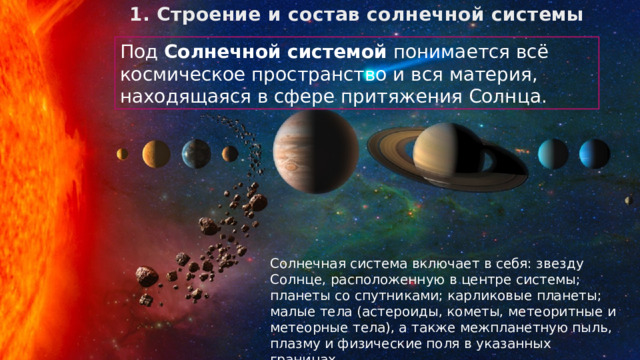 1. Строение и состав солнечной системы Под Солнечной системой понимается всё космическое пространство и вся материя, находящаяся в сфере притяжения Солнца. Солнечная система включает в себя: звезду Солнце, расположенную в центре системы; планеты со спутниками; карликовые планеты; малые тела (астероиды, кометы, метеоритные и метеорные тела), а также межпланетную пыль, плазму и физические поля в указанных границах. 