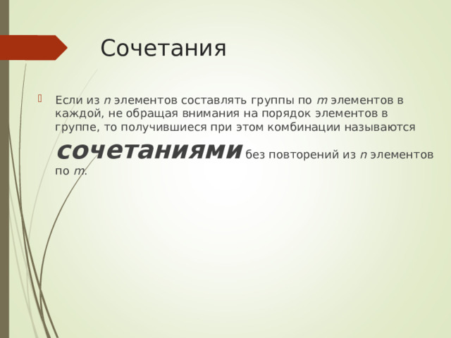 Сочетания Если из n элементов составлять группы по m элементов в каждой, не обращая внимания на порядок элементов в группе, то получившиеся при этом комбинации называются сочетаниями без повторений из n элементов по m . 