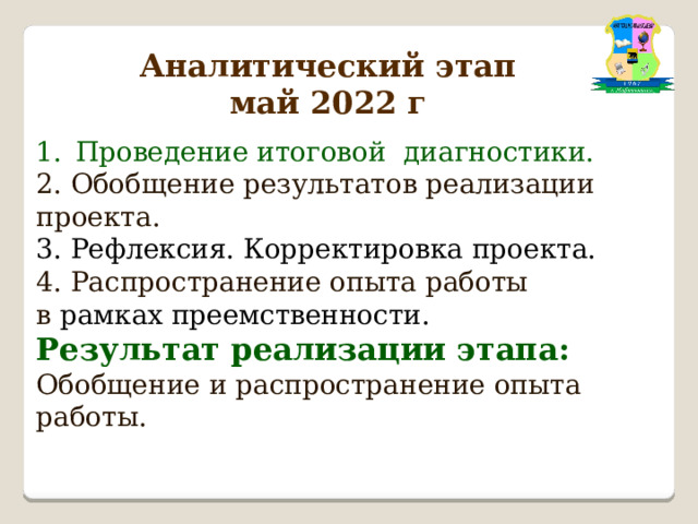 Аналитический этап  май 2022 г  Проведение итоговой диагностики. 2. Обобщение результатов реализации проекта. 3. Рефлексия. Корректировка проекта. 4. Распространение опыта работы в рамках преемственности. Результат реализации этапа: Обобщение и распространение опыта работы. 