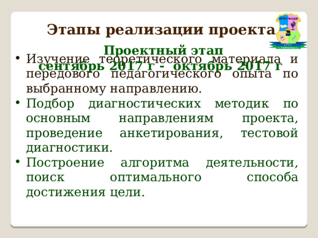 Этапы реализации проекта  Проектный этап  сентябрь 2017 г - октябрь 2017 г Изучение теоретического материала и передового педагогического опыта по выбранному направлению. Подбор диагностических методик по основным направлениям проекта, проведение анкетирования, тестовой диагностики. Построение алгоритма деятельности, поиск оптимального способа достижения цели. 
