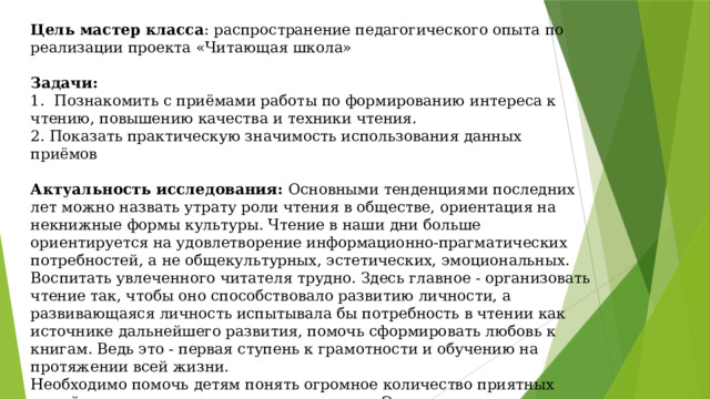 Цель мастер класса :  распространение педагогического опыта по реализации проекта «Читающая школа» Задачи: 1. Познакомить с приёмами работы по формированию интереса к чтению, повышению качества и техники чтения. 2. Показать практическую значимость использования данных приёмов Актуальность исследования: Основными тенденциями последних лет можно назвать утрату роли чтения в обществе, ориентация на некнижные формы культуры. Чтение в наши дни больше ориентируется на удовлетворение информационно-прагматических потребностей, а не общекультурных, эстетических, эмоциональных. Воспитать увлеченного читателя трудно. Здесь главное - организовать чтение так, чтобы оно способствовало развитию личности, а развивающаяся личность испытывала бы потребность в чтении как источнике дальнейшего развития, помочь сформировать любовь к книгам. Ведь это - первая ступень к грамотности и обучению на протяжении всей жизни. Необходимо помочь детям понять огромное количество приятных вещей, которые можно получить от чтения. Этому и посвящен проект «Читающая школа». 