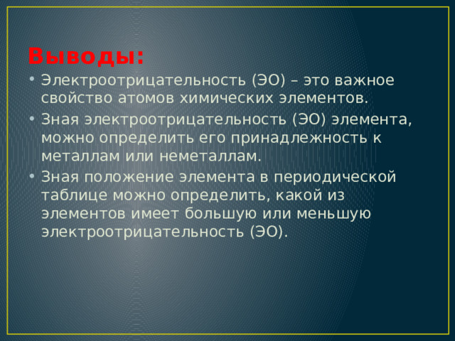 Выводы: Электроотрицательность (ЭО) – это важное свойство атомов химических элементов. Зная электроотрицательность (ЭО) элемента, можно определить его принадлежность к металлам или неметаллам. Зная положение элемента в периодической таблице можно определить, какой из элементов имеет большую или меньшую электроотрицательность (ЭО). 