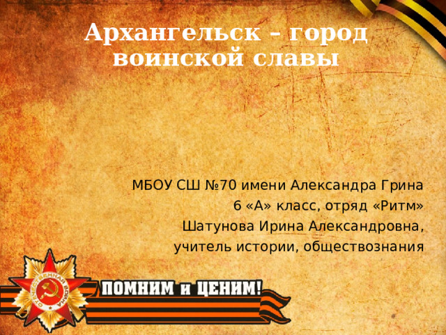 Архангельск – город воинской славы    МБОУ СШ №70 имени Александра Грина 6 «А» класс, отряд «Ритм» Шатунова Ирина Александровна, учитель истории, обществознания 