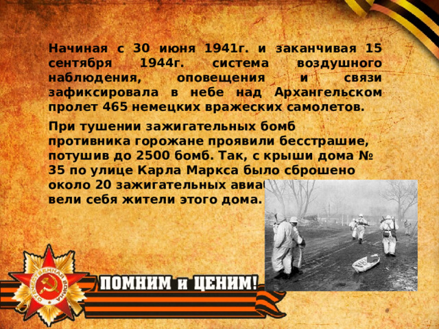 Начиная с 30 июня 1941г. и заканчивая 15 сентября 1944г. система воздушного наблюдения, оповещения и связи зафиксировала в небе над Архангельском пролет 465 немецких вражеских самолетов. При тушении зажигательных бомб противника горожане проявили бесстрашие, потушив до 2500 бомб. Так, с крыши дома № 35 по улице Карла Маркса было сброшено около 20 зажигательных авиабомб. Отважно вели себя жители этого дома. 