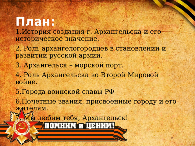 План: 1.История создания г. Архангельска и его историческое значение. 2. Роль архангелогородцев в становлении и развитии русской армии. 3. Архангельск – морской порт. 4. Роль Архангельска во Второй Мировой войне. 5.Города воинской славы РФ 6.Почетные звания, присвоенные городу и его жителям. 7. Мы любим тебя, Архангельск! 