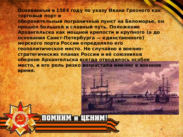 Основанный в 1584 году по указу Ивана Грозного как торговый порт и  оборонительный пограничный пункт на Беломорье, он прошёл большой и славный путь. Положение Архангельска как мощной крепости и крупного (а до основания Санкт-Петербурга — единственного) морского порта России определяло его геополитическое место. Не случайно в военно-стратегических планах России и её союзников обороне Архангельска всегда отводилось особое место, и его роль резко возрастала именно в военное время. 