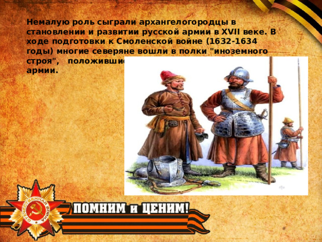 Немалую роль сыграли архангелогородцы в становлении и развитии русской армии в XVII веке. В ходе подготовки к Смоленской войне (1632-1634 годы) многие северяне вошли в полки 