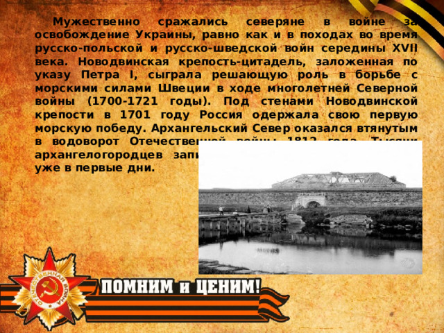  Мужественно сражались северяне в войне за освобождение Украины, равно как и в походах во время русско-польской и русско-шведской войн середины XVII века. Новодвинская крепость-цитадель, заложенная по указу Петра I, сыграла решающую роль в борьбе с морскими силами Швеции в ходе многолетней Северной войны (1700-1721 годы). Под стенами Новодвинской крепости в 1701 году Россия одержала свою первую морскую победу. Архангельский Север оказался втянутым в водоворот Отечественной войны 1812 года. Тысячи архангелогородцев записались в народное ополчение уже в первые дни. 