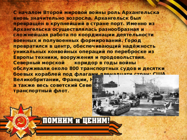 С началом Второй мировой войны роль Архангельска вновь значительно возросла. Архангельск был превращён в крупнейший в стране порт. Именно из Архангельска осуществлялась разнообразная и сложнейшая работа по координации деятельности военных и полувоенных формирований. Город превратился в центр, обеспечивающий надёжность уникальных конвойных операций по переброске из Европы техники, вооружения и продовольствия. Северный морской коридор в годы войны обслуживали около 800 транспортных судов и десятки боевых кораблей под флагами двенадцати стран: США, Великобритании, Франции, Норвегии, Польши и других, а также весь советский Северный военный и транспортный флот . 