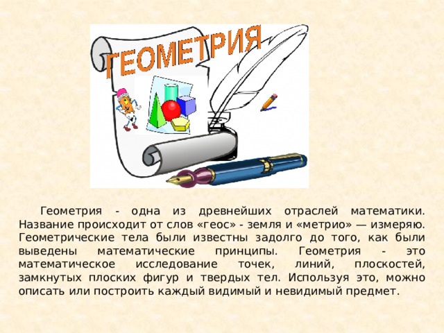 Геометрия - одна из древнейших отраслей математики. Название происходит от слов «геос» - земля и «метрио» — измеряю. Геометрические тела были известны задолго до того, как были выведены математические принципы. Геометрия - это математическое исследование точек, линий, плоскостей, замкнутых плоских фигур и твердых тел. Используя это, можно описать или построить каждый видимый и невидимый предмет. 