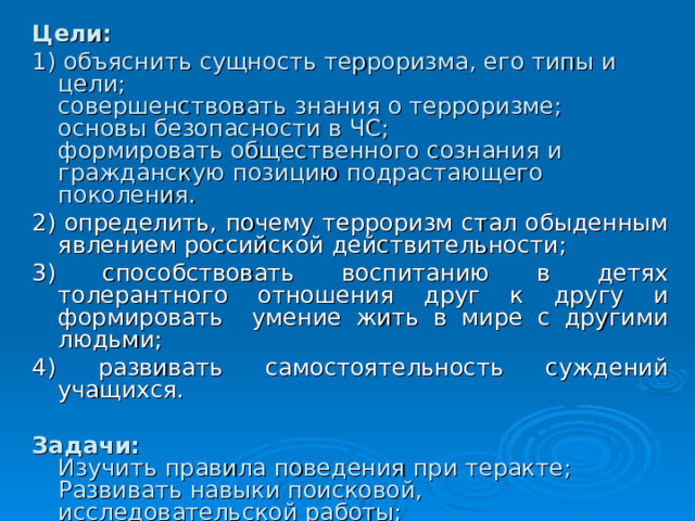 Цели: 1) объяснить сущность терроризма, его типы и цели;  совершенствовать знания о терроризме;  основы безопасности в ЧС;  формировать общественного сознания и гражданскую позицию подрастающего поколения. 2) определить, почему терроризм стал обыденным явлением российской действительности; 3) способствовать воспитанию в детях толерантного отношения друг к другу и формировать умение жить в мире с другими людьми; 4) развивать самостоятельность суждений учащихся. Задачи:  Изучить правила поведения при теракте;  Развивать навыки поисковой, исследовательской работы;  Формировать умения работы в группах.    