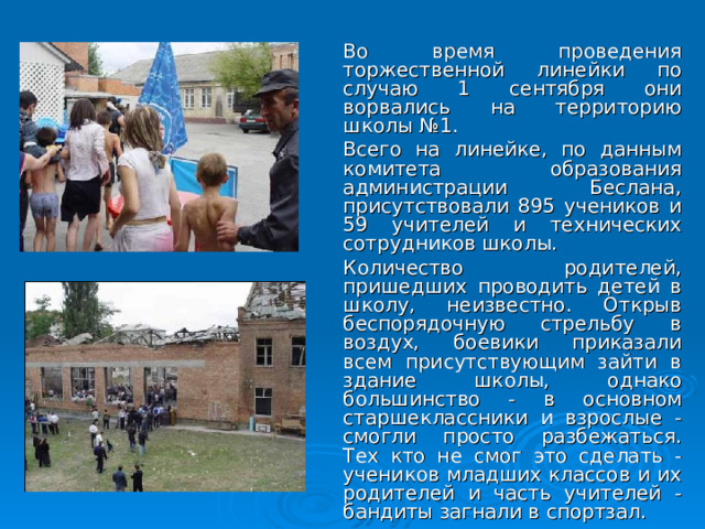  Во время проведения торжественной линейки по случаю 1 сентября они ворвались на территорию школы №1.  Всего на линейке, по данным комитета образования администрации Беслана, присутствовали 895 учеников и 59 учителей и технических сотрудников школы.  Количество родителей, пришедших проводить детей в школу, неизвестно. Открыв беспорядочную стрельбу в воздух, боевики приказали всем присутствующим зайти в здание школы, однако большинство - в основном старшеклассники и взрослые - смогли просто разбежаться. Тех кто не смог это сделать - учеников младших классов и их родителей и часть учителей - бандиты загнали в спортзал.  